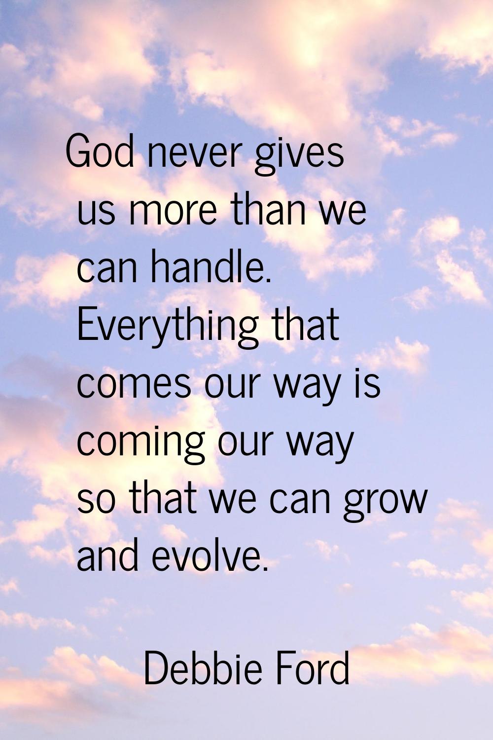 God never gives us more than we can handle. Everything that comes our way is coming our way so that