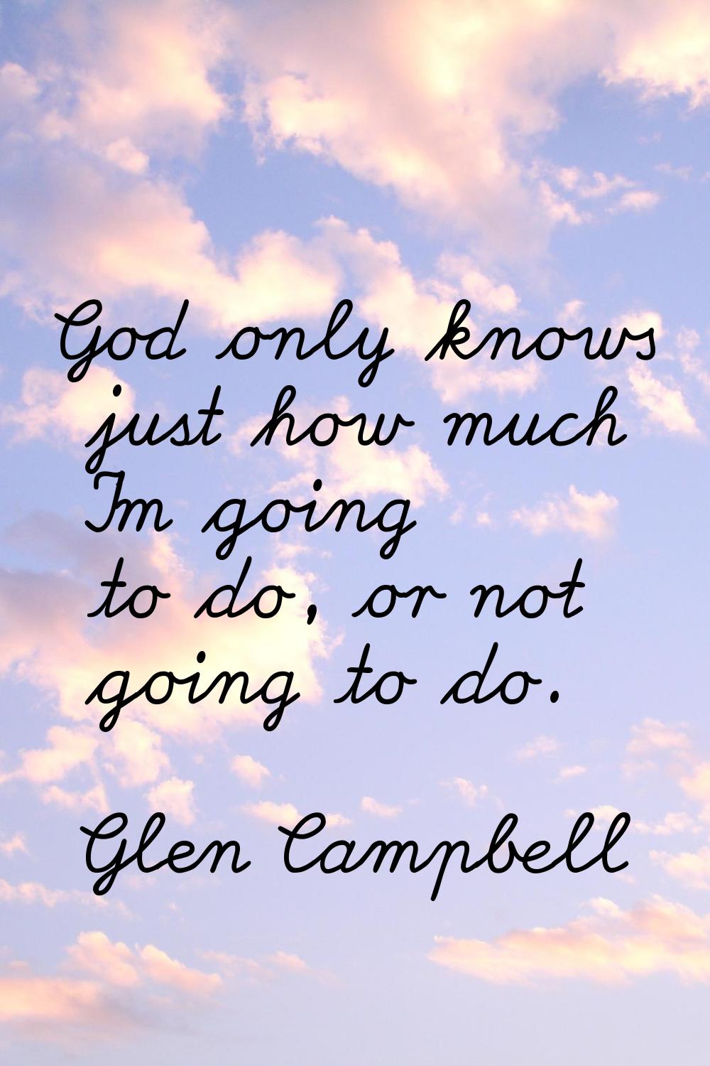 God only knows just how much I'm going to do, or not going to do.