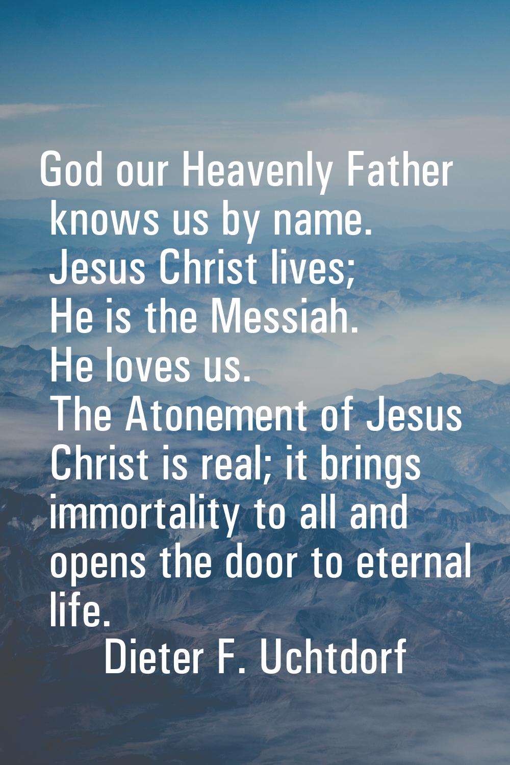 God our Heavenly Father knows us by name. Jesus Christ lives; He is the Messiah. He loves us. The A