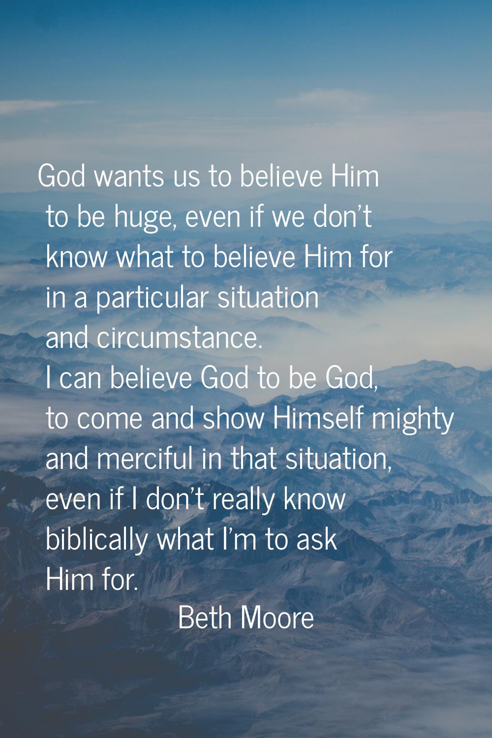 God wants us to believe Him to be huge, even if we don't know what to believe Him for in a particul