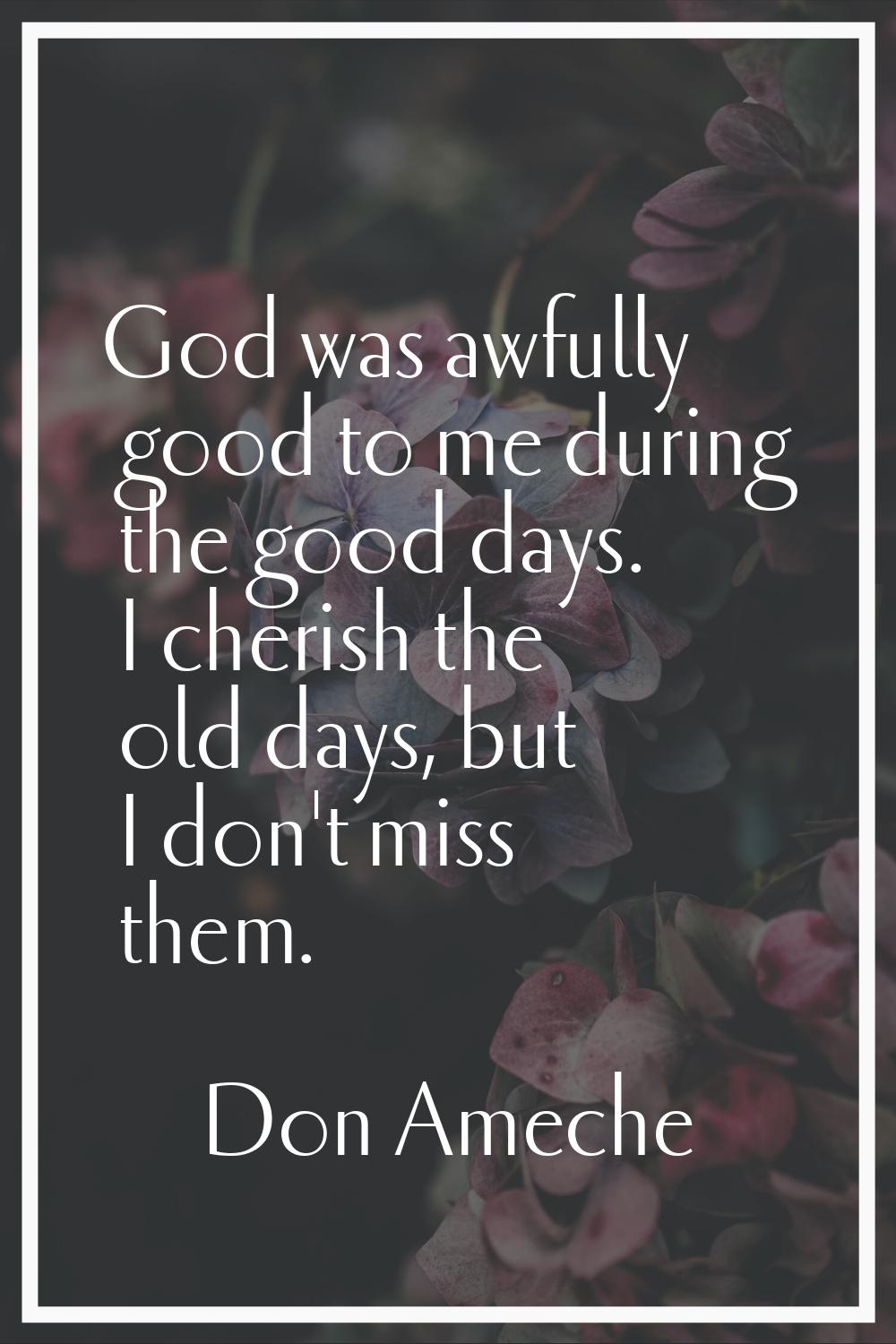 God was awfully good to me during the good days. I cherish the old days, but I don't miss them.