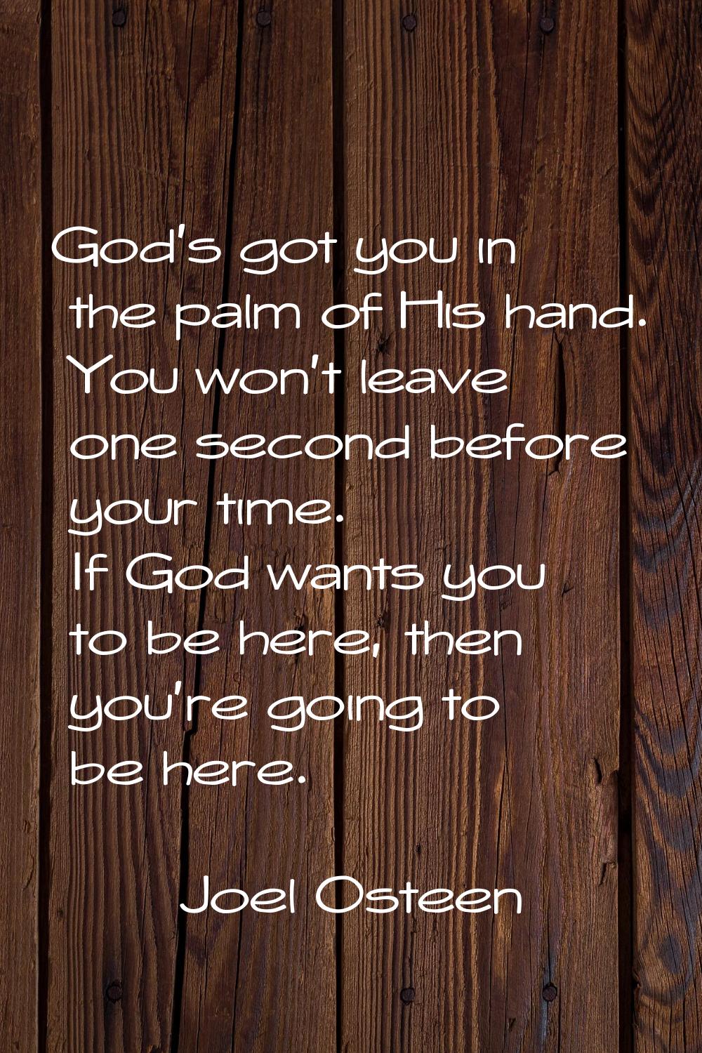 God's got you in the palm of His hand. You won't leave one second before your time. If God wants yo