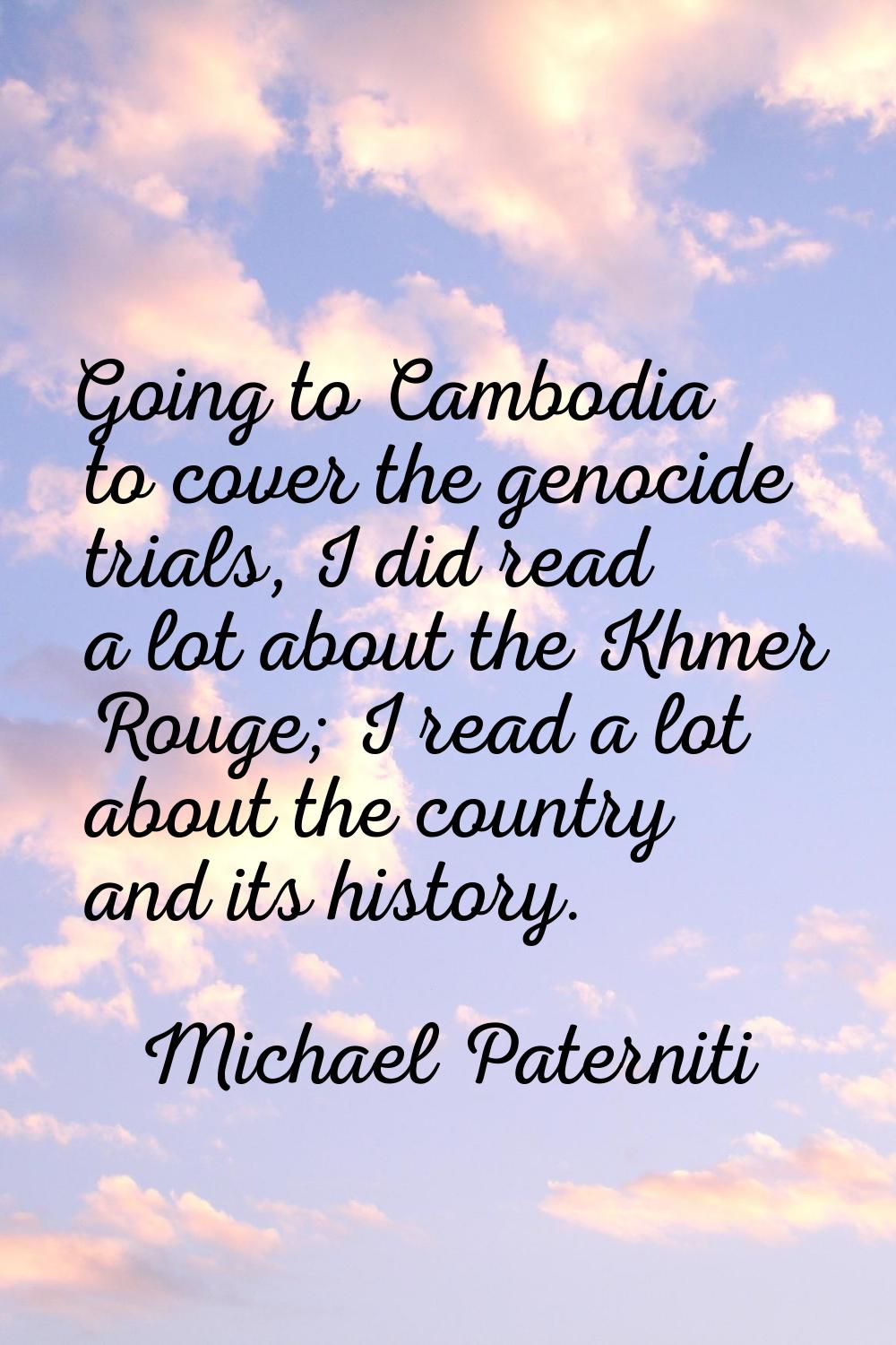 Going to Cambodia to cover the genocide trials, I did read a lot about the Khmer Rouge; I read a lo