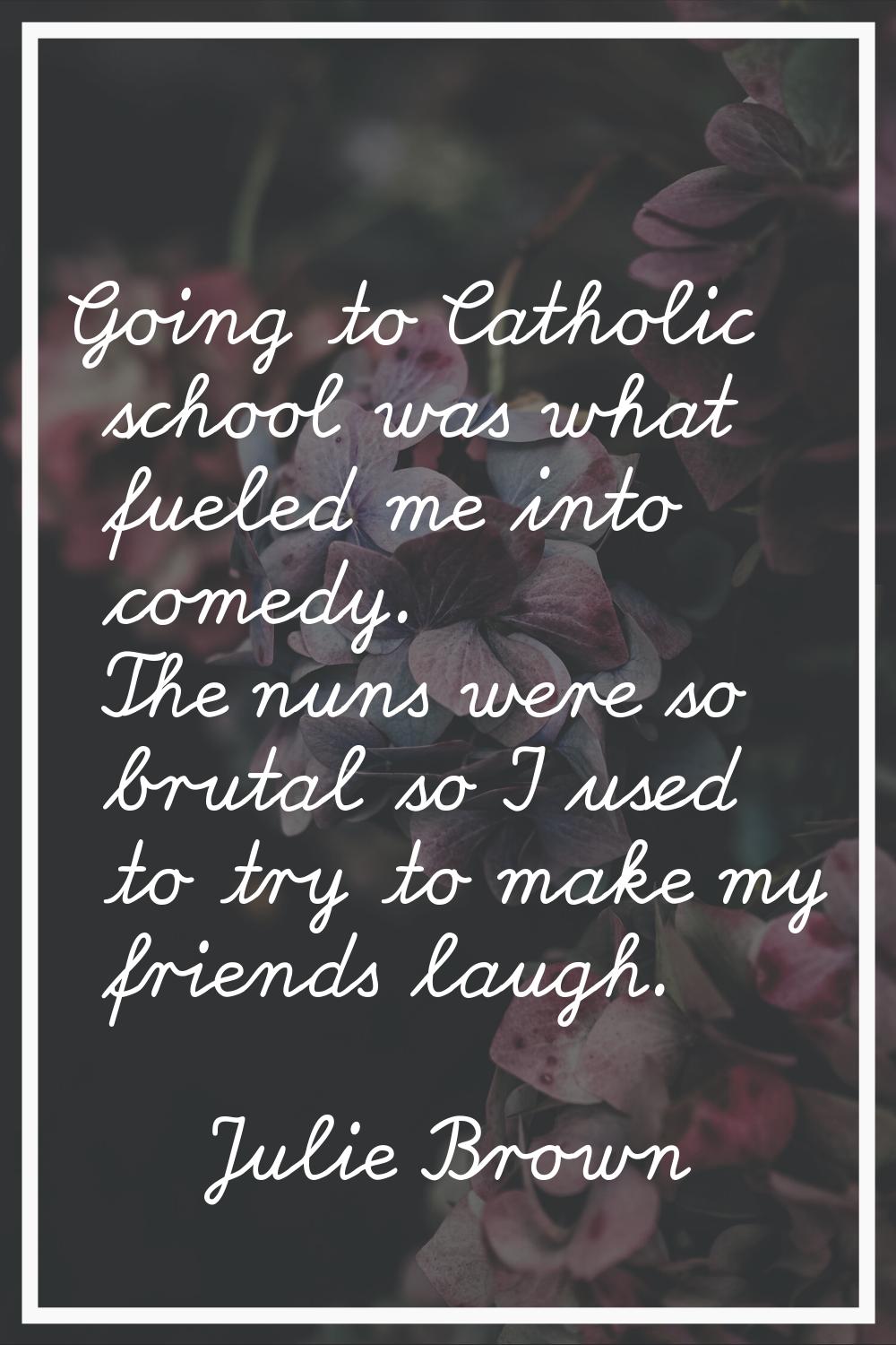Going to Catholic school was what fueled me into comedy. The nuns were so brutal so I used to try t