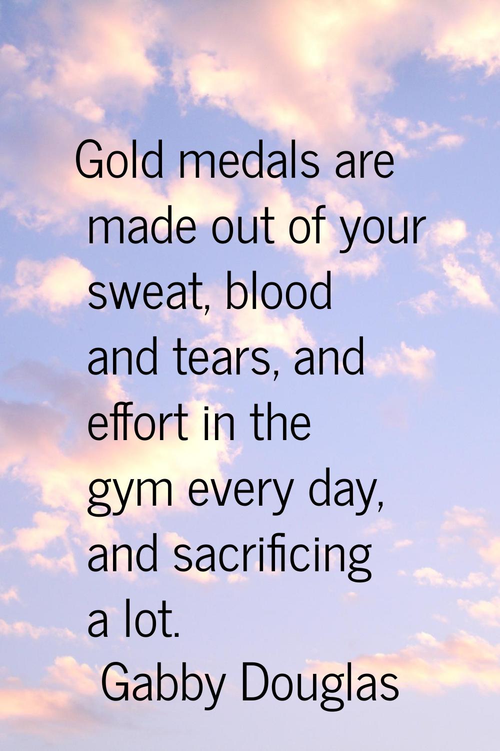 Gold medals are made out of your sweat, blood and tears, and effort in the gym every day, and sacri