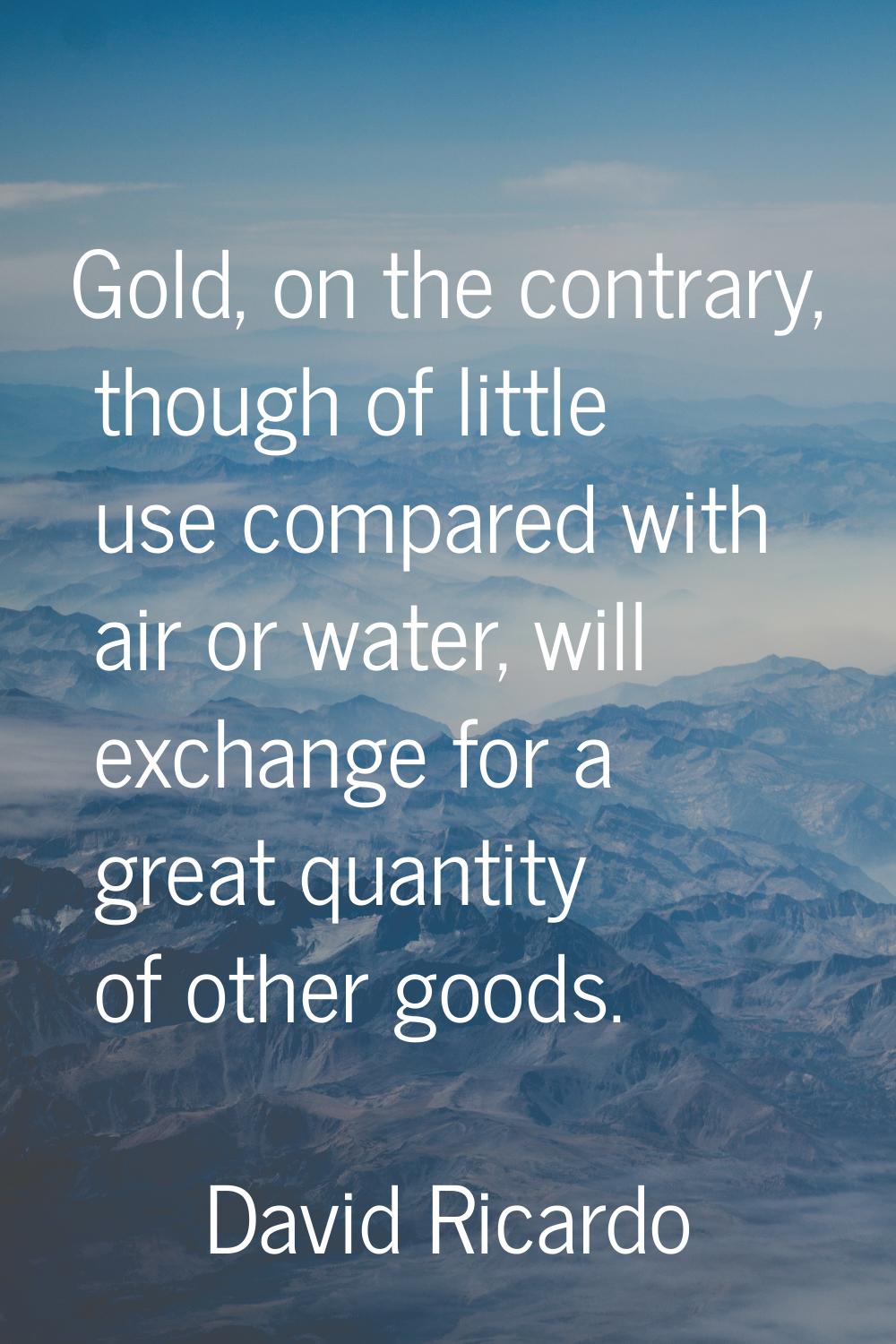 Gold, on the contrary, though of little use compared with air or water, will exchange for a great q