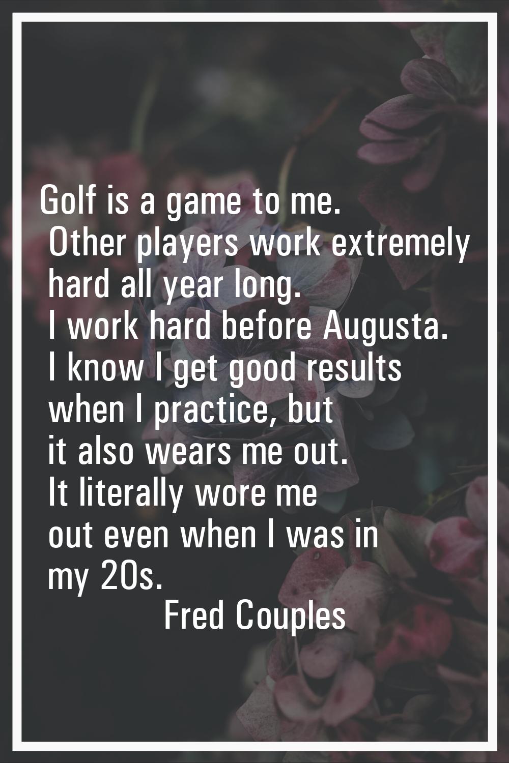Golf is a game to me. Other players work extremely hard all year long. I work hard before Augusta. 