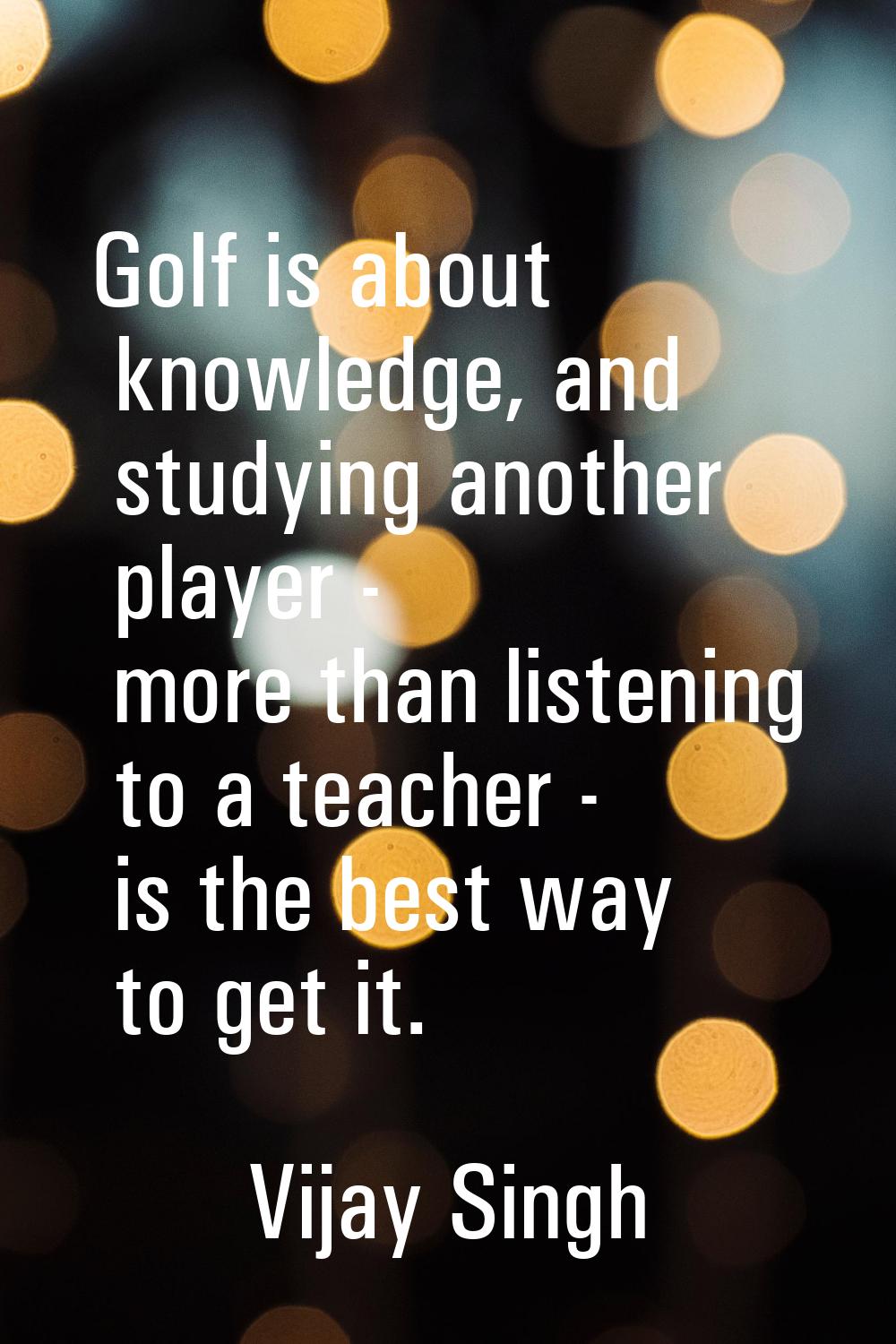 Golf is about knowledge, and studying another player - more than listening to a teacher - is the be