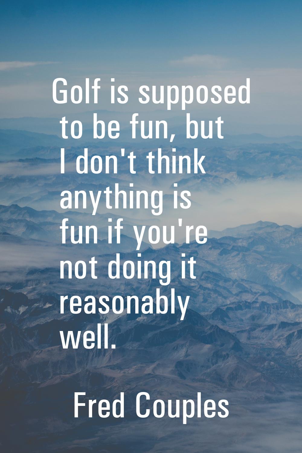 Golf is supposed to be fun, but I don't think anything is fun if you're not doing it reasonably wel