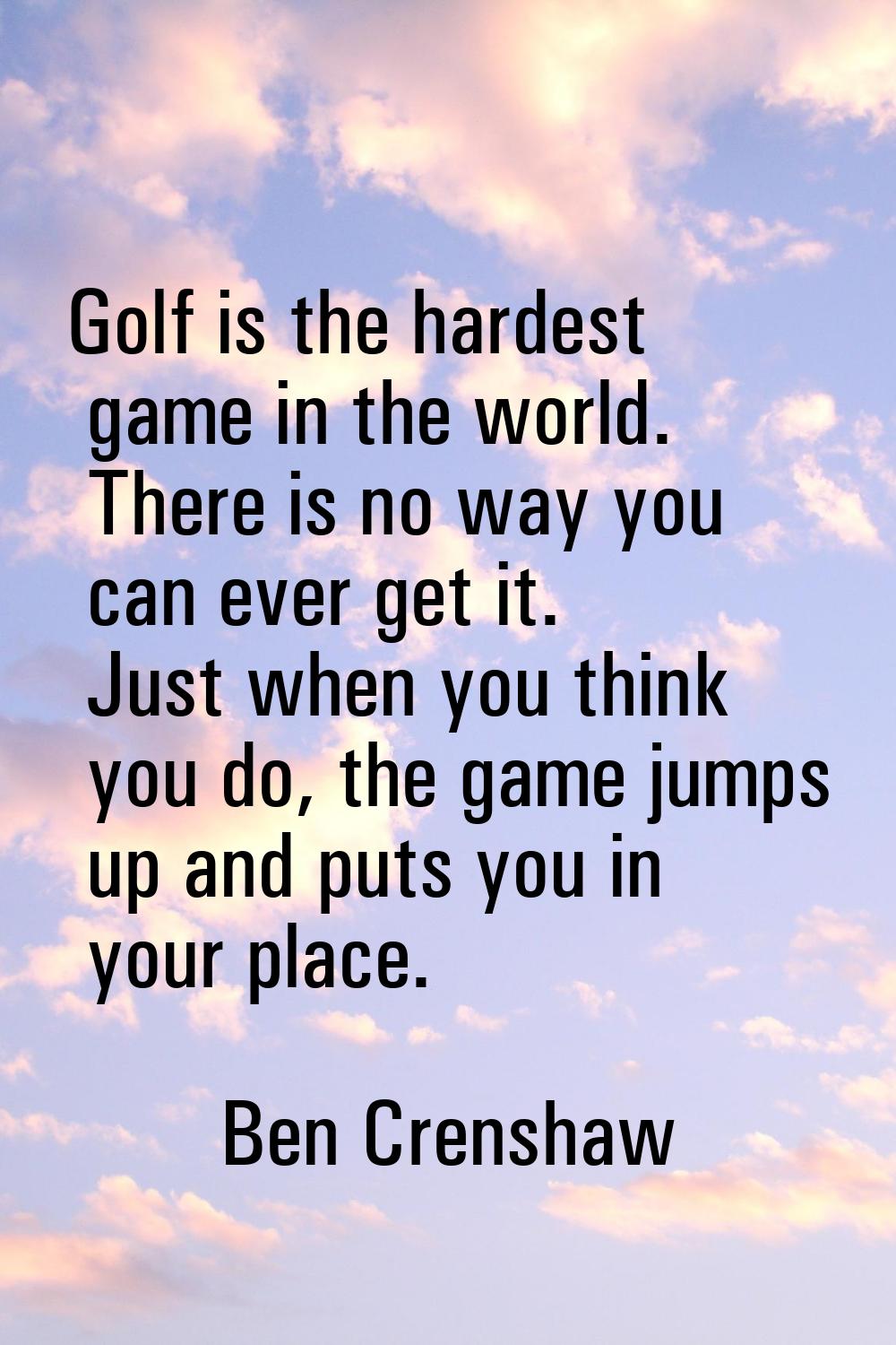Golf is the hardest game in the world. There is no way you can ever get it. Just when you think you