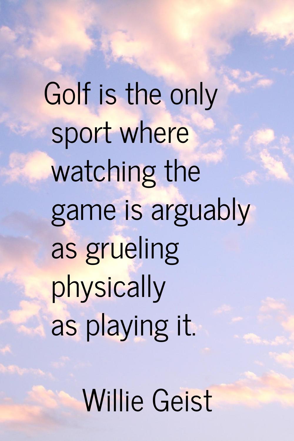 Golf is the only sport where watching the game is arguably as grueling physically as playing it.