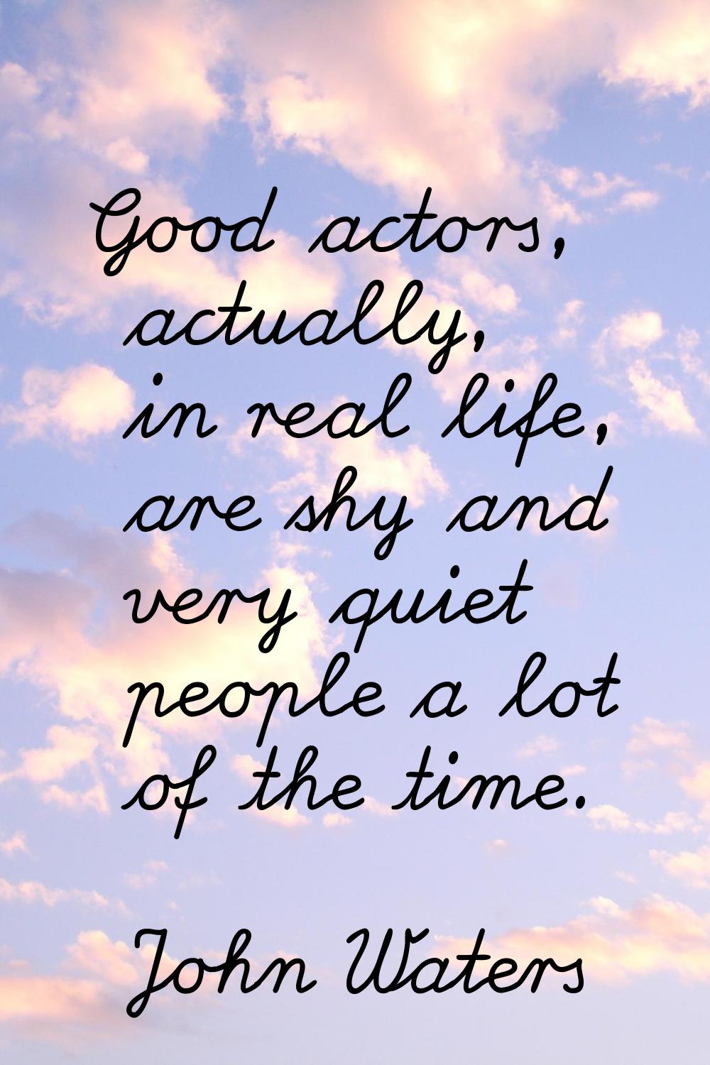 Good actors, actually, in real life, are shy and very quiet people a lot of the time.