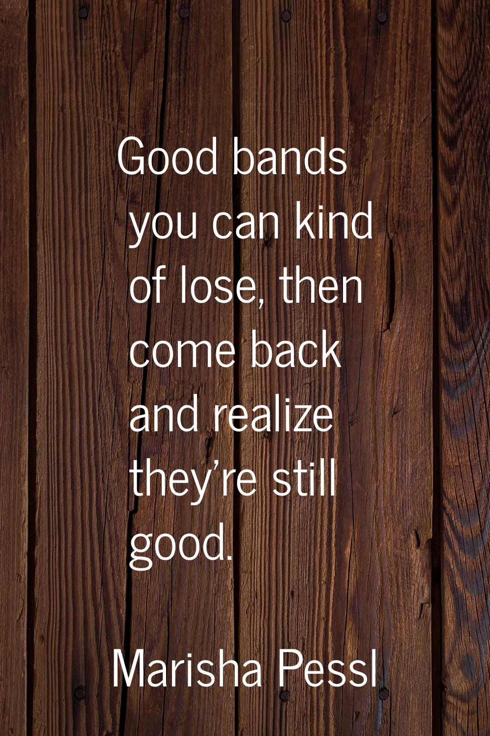 Good bands you can kind of lose, then come back and realize they're still good.