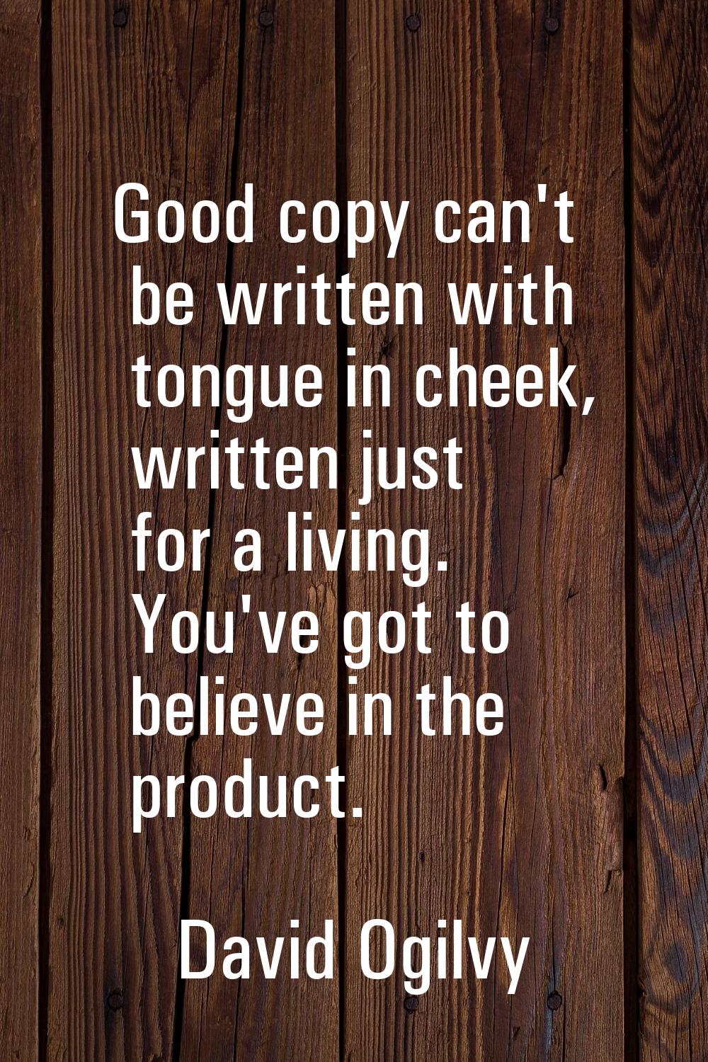 Good copy can't be written with tongue in cheek, written just for a living. You've got to believe i