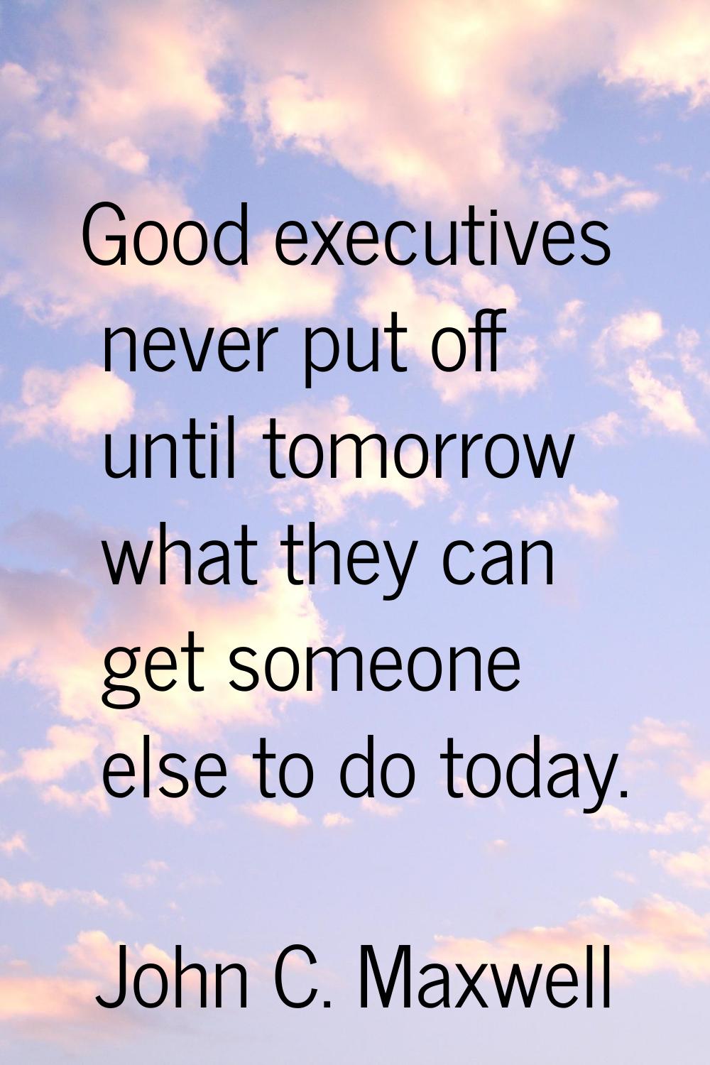 Good executives never put off until tomorrow what they can get someone else to do today.