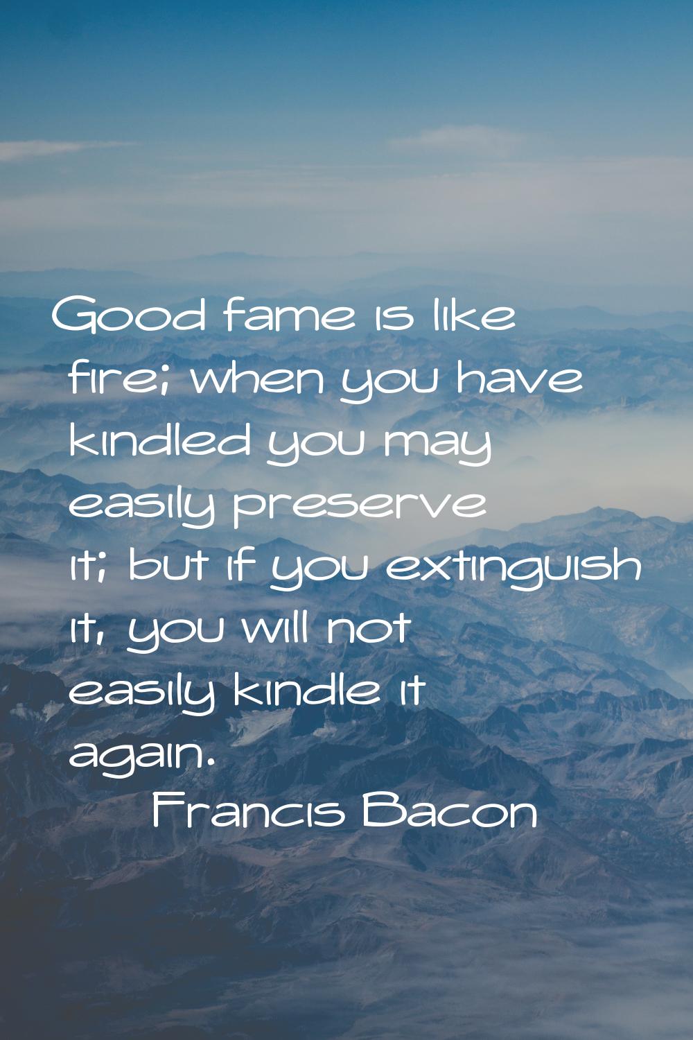 Good fame is like fire; when you have kindled you may easily preserve it; but if you extinguish it,