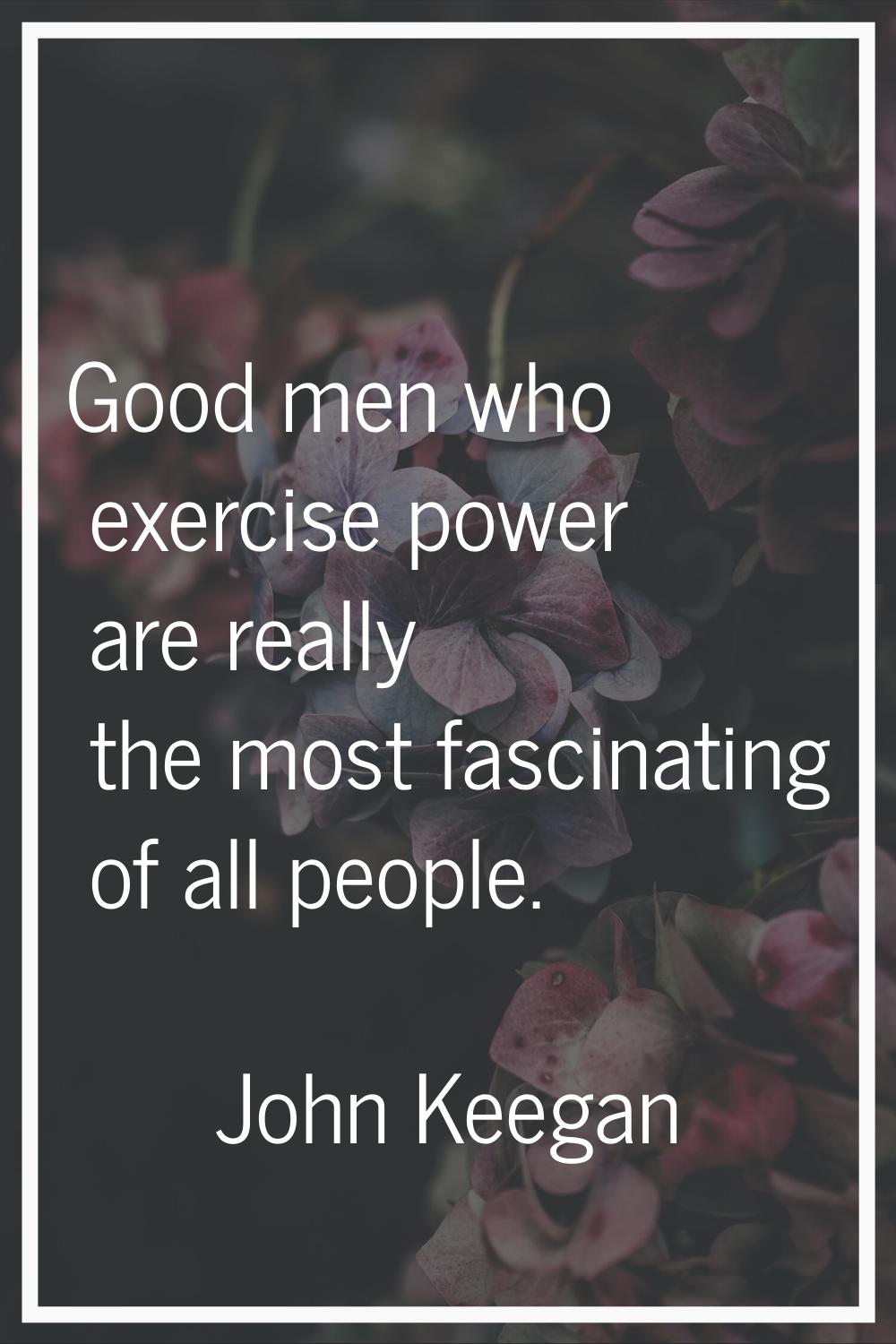 Good men who exercise power are really the most fascinating of all people.