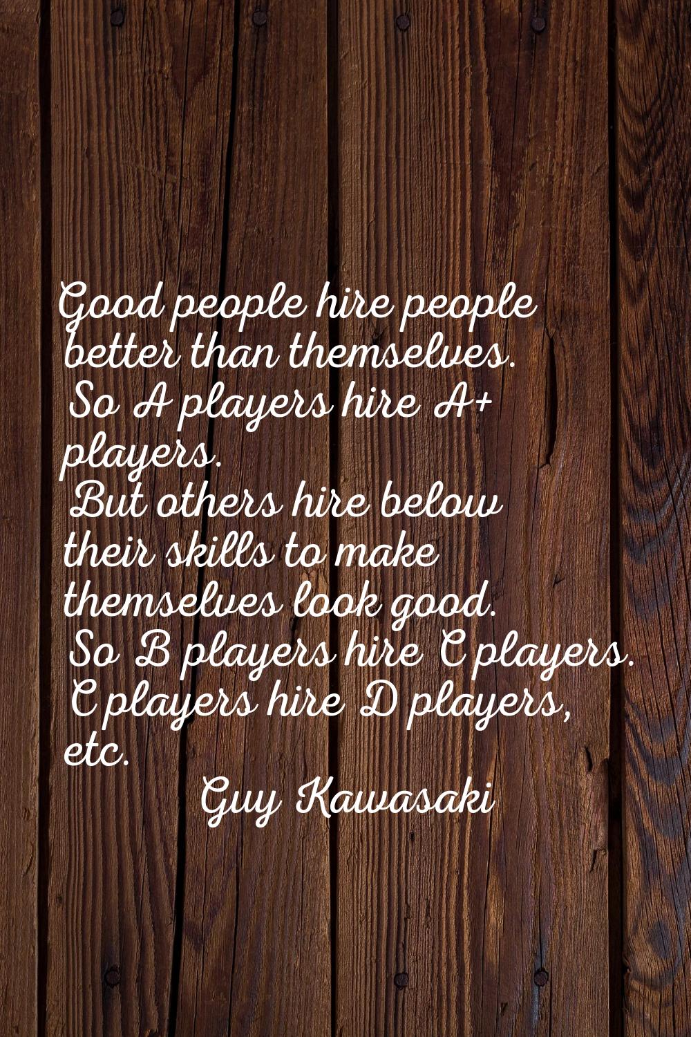 Good people hire people better than themselves. So A players hire A+ players. But others hire below