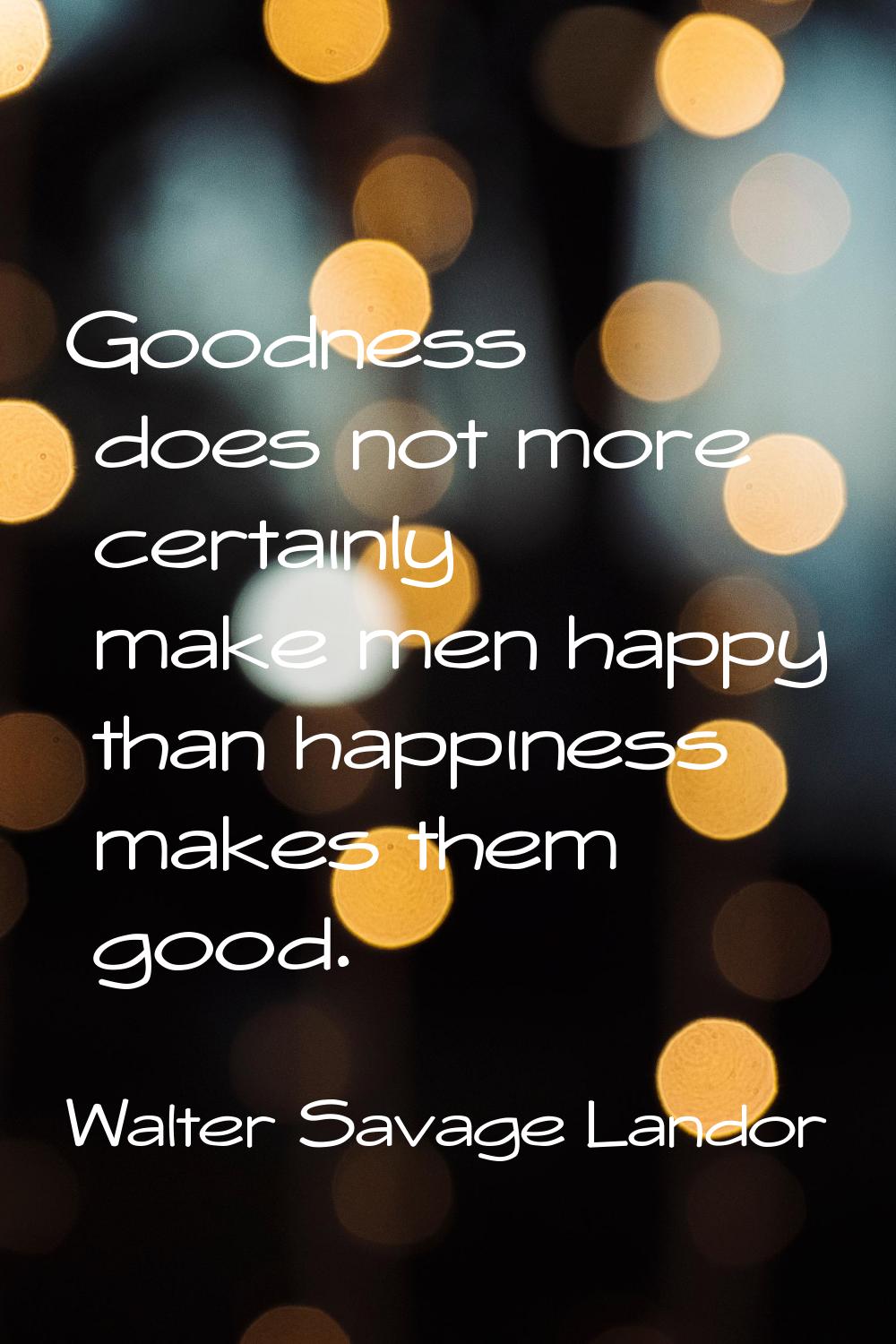 Goodness does not more certainly make men happy than happiness makes them good.
