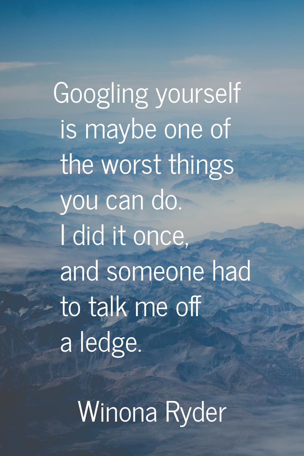 Googling yourself is maybe one of the worst things you can do. I did it once, and someone had to ta
