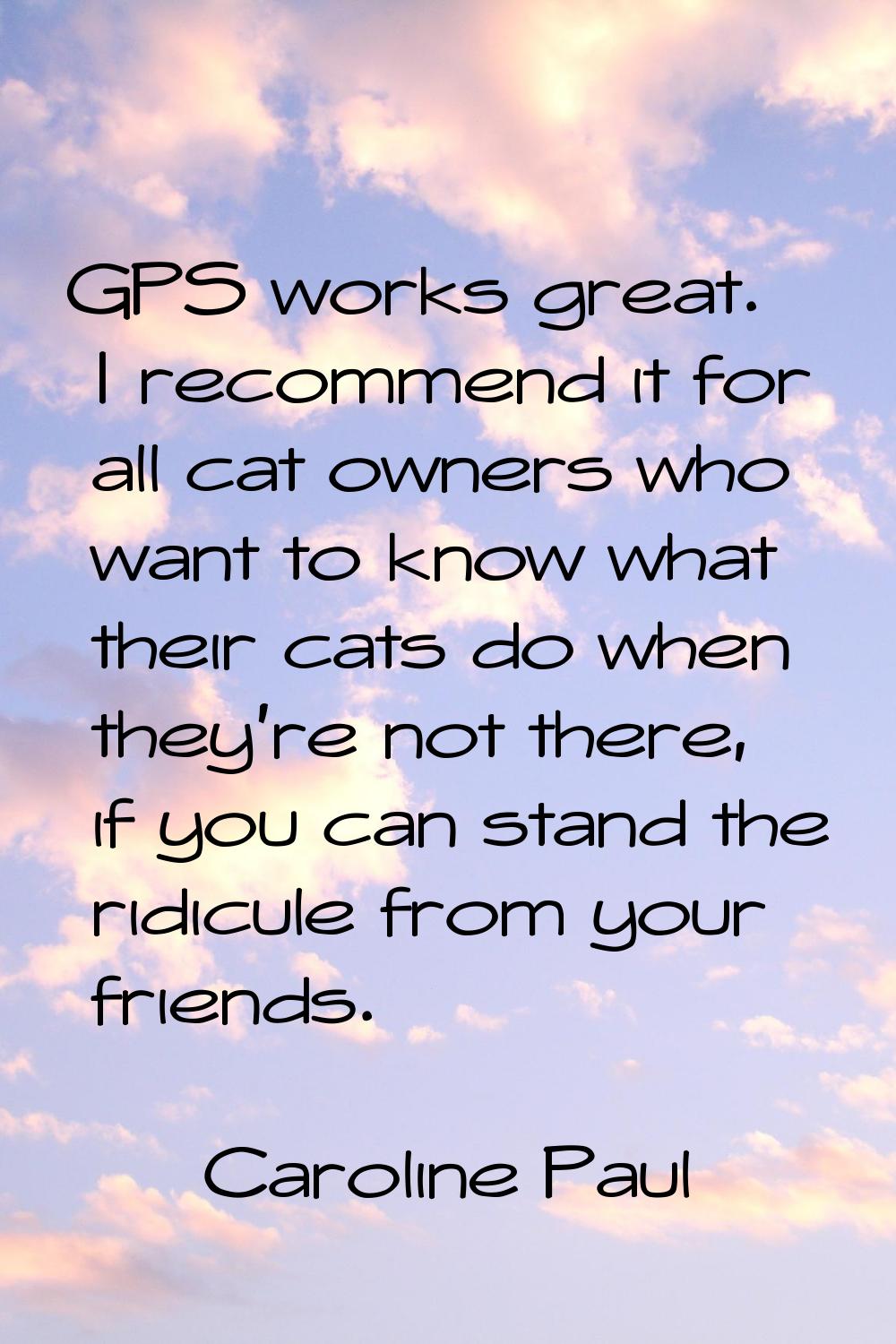 GPS works great. I recommend it for all cat owners who want to know what their cats do when they're