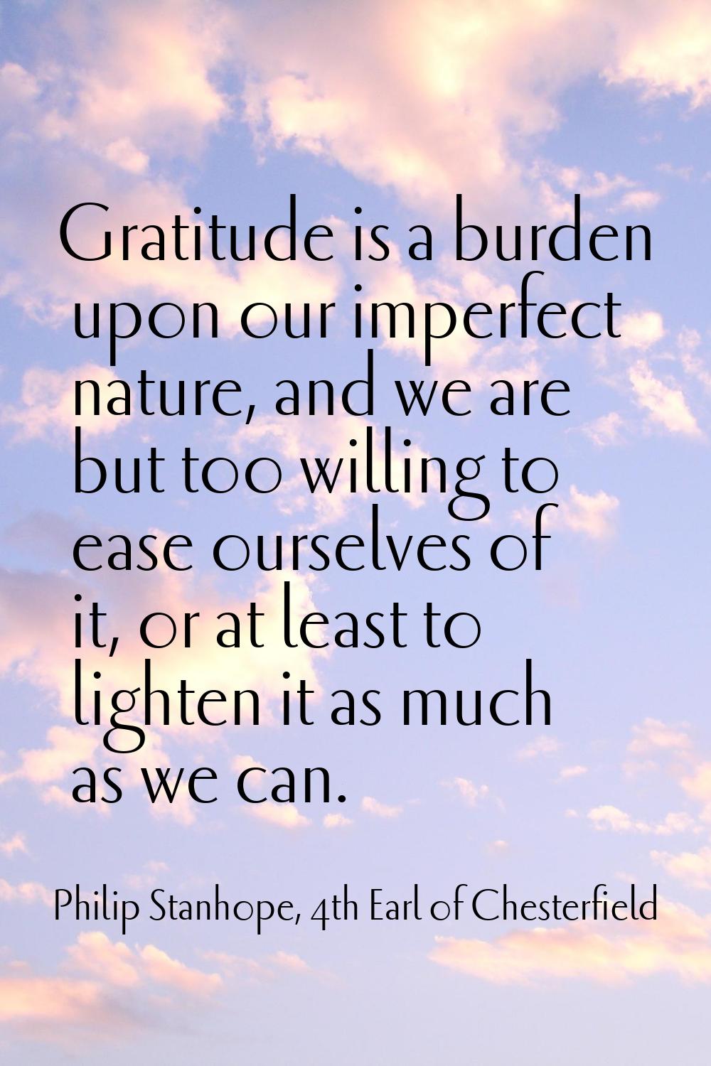 Gratitude is a burden upon our imperfect nature, and we are but too willing to ease ourselves of it