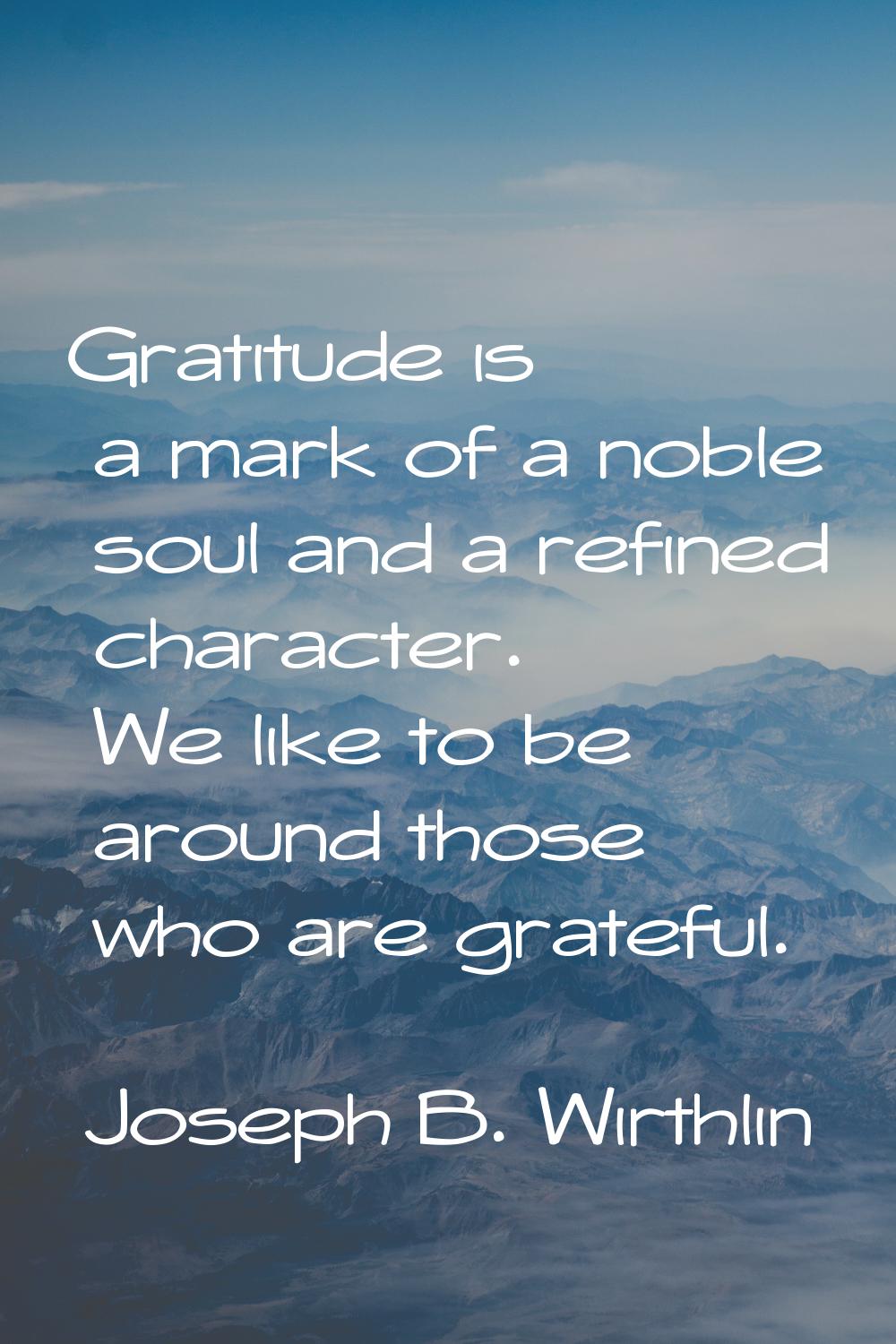 Gratitude is a mark of a noble soul and a refined character. We like to be around those who are gra