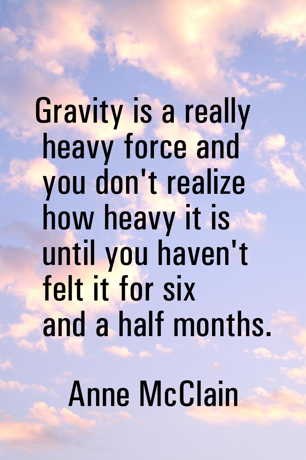 Gravity is a really heavy force and you don't realize how heavy it is until you haven't felt it for
