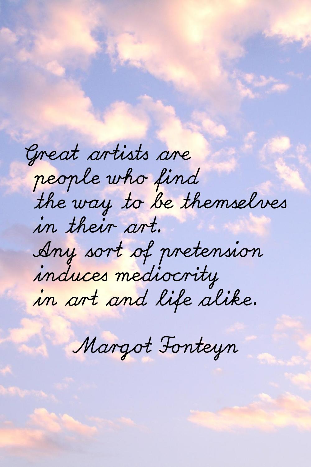 Great artists are people who find the way to be themselves in their art. Any sort of pretension ind