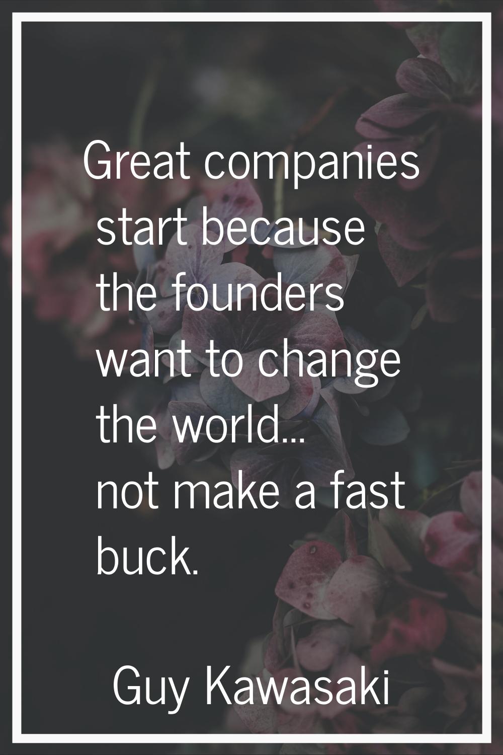 Great companies start because the founders want to change the world... not make a fast buck.