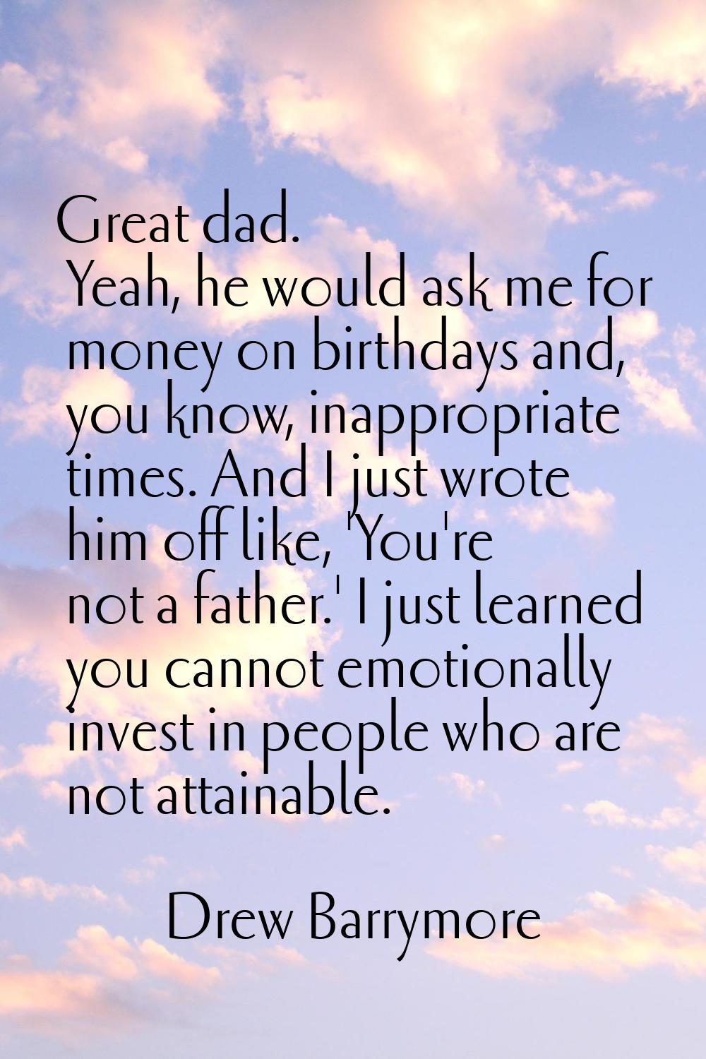 Great dad. Yeah, he would ask me for money on birthdays and, you know, inappropriate times. And I j