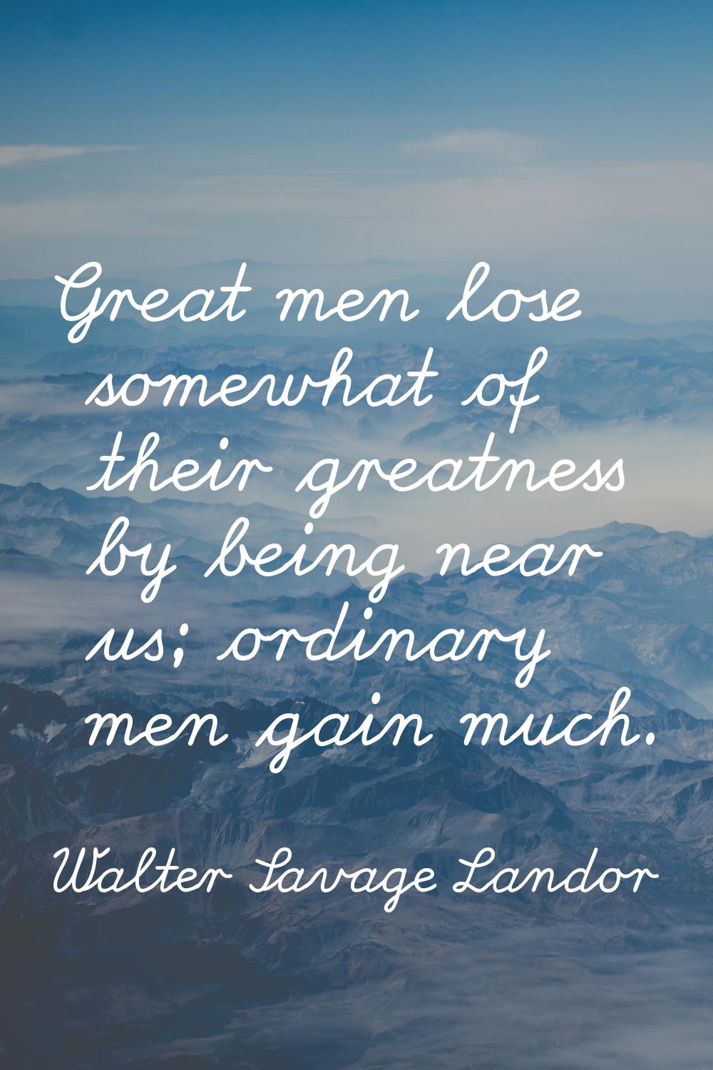 Great men lose somewhat of their greatness by being near us; ordinary men gain much.