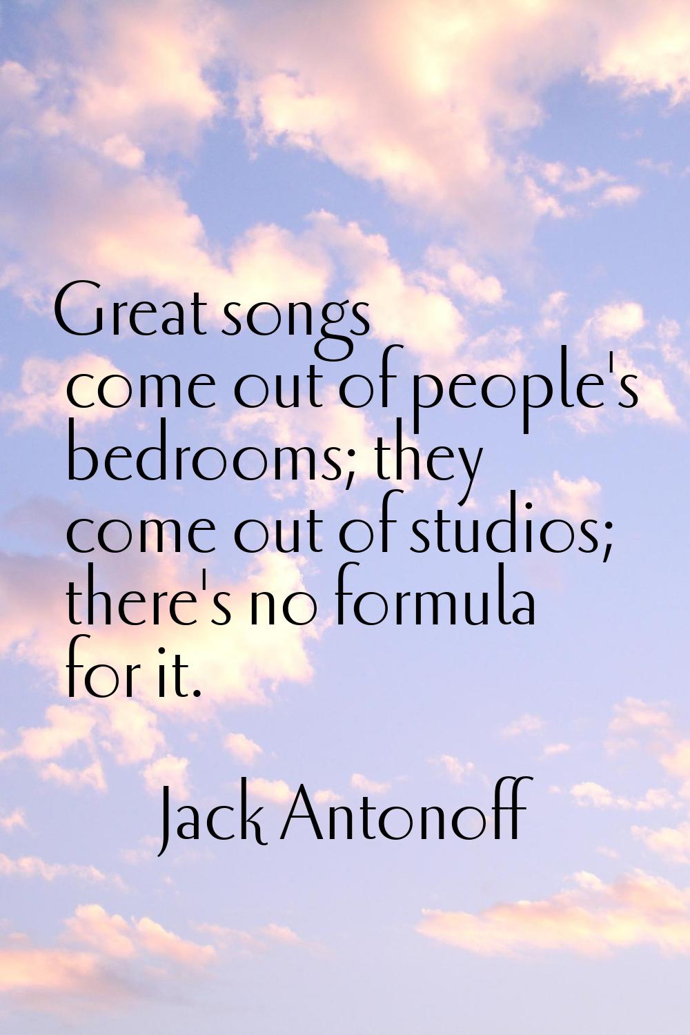 Great songs come out of people's bedrooms; they come out of studios; there's no formula for it.