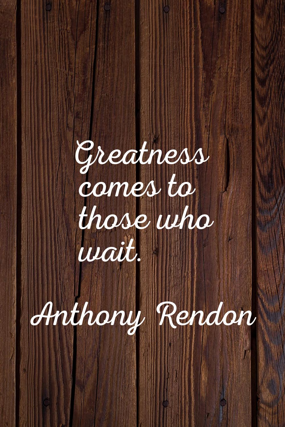 Greatness comes to those who wait.