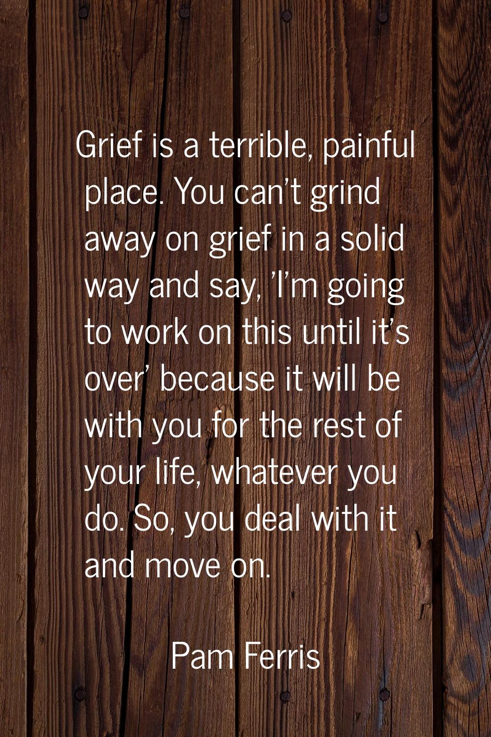 Grief is a terrible, painful place. You can't grind away on grief in a solid way and say, 'I'm goin