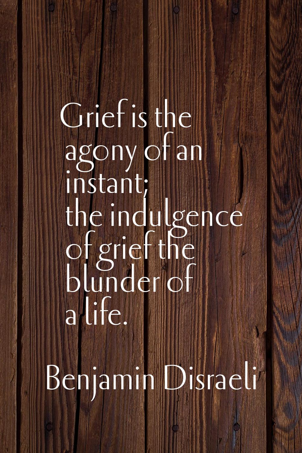 Grief is the agony of an instant; the indulgence of grief the blunder of a life.