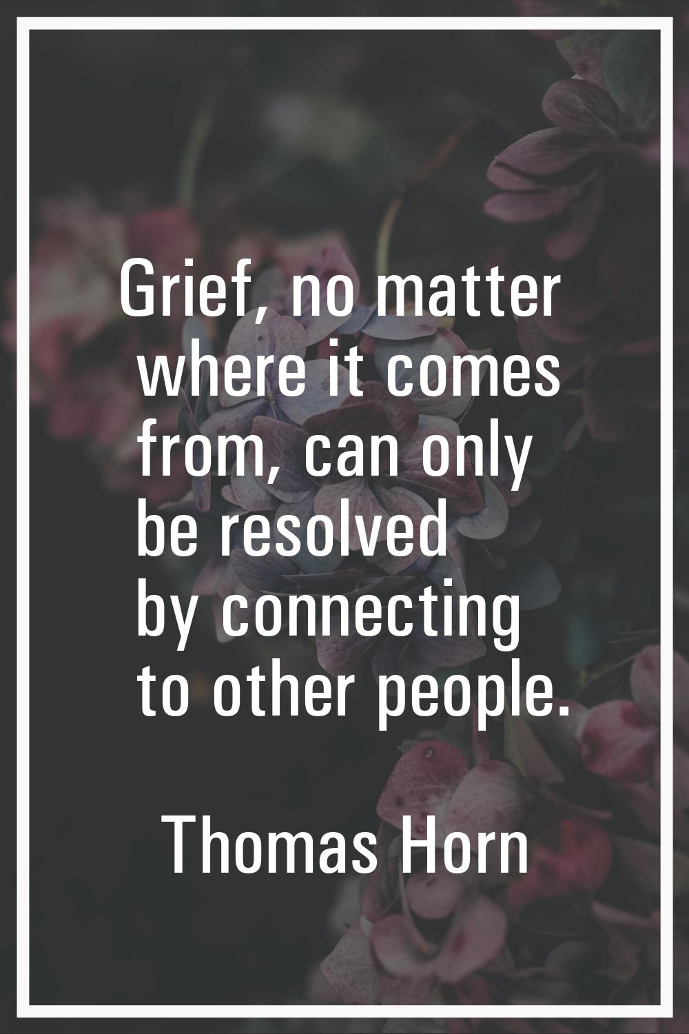 Grief, no matter where it comes from, can only be resolved by connecting to other people.