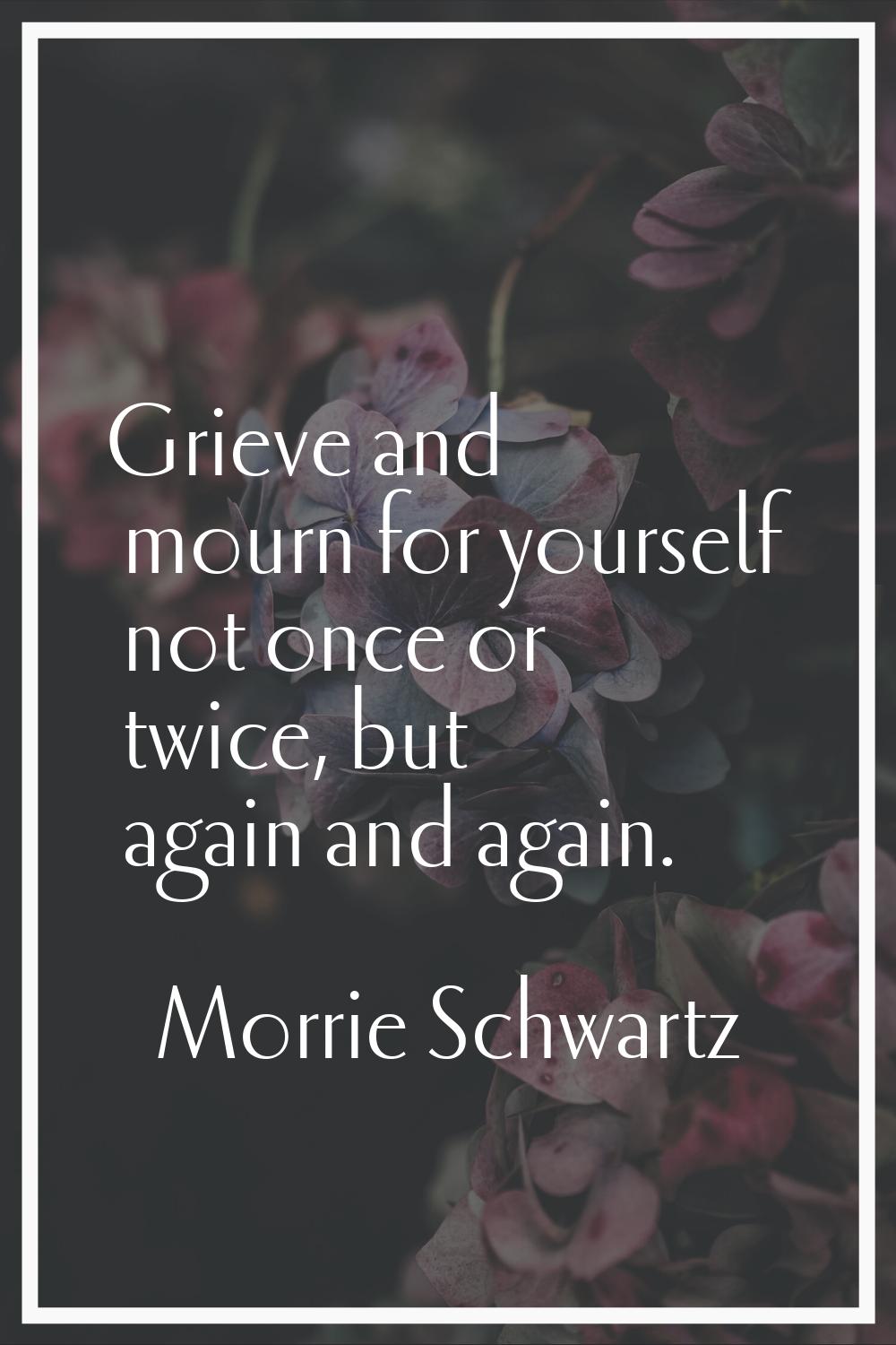 Grieve and mourn for yourself not once or twice, but again and again.