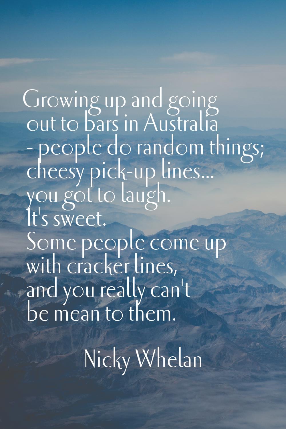 Growing up and going out to bars in Australia - people do random things; cheesy pick-up lines... yo