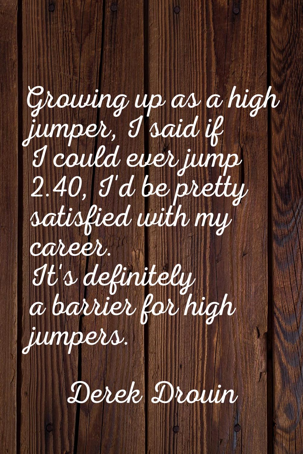 Growing up as a high jumper, I said if I could ever jump 2.40, I'd be pretty satisfied with my care