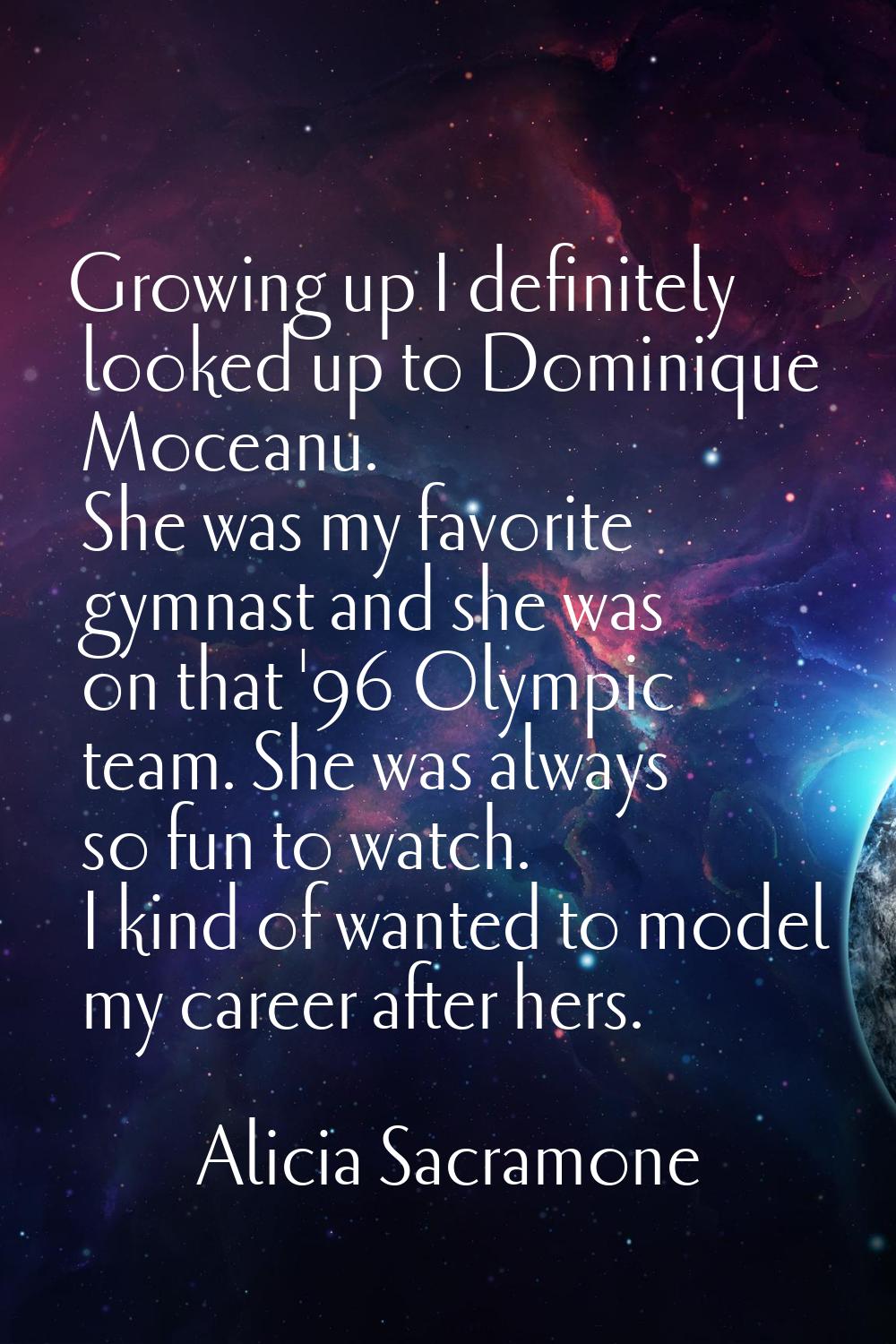 Growing up I definitely looked up to Dominique Moceanu. She was my favorite gymnast and she was on 