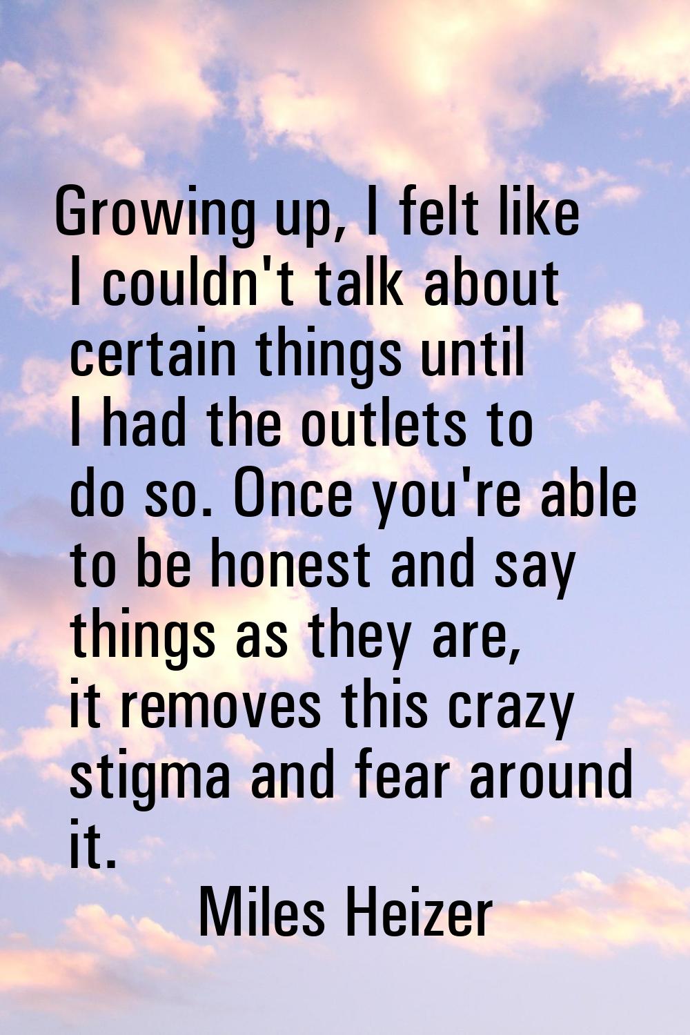 Growing up, I felt like I couldn't talk about certain things until I had the outlets to do so. Once