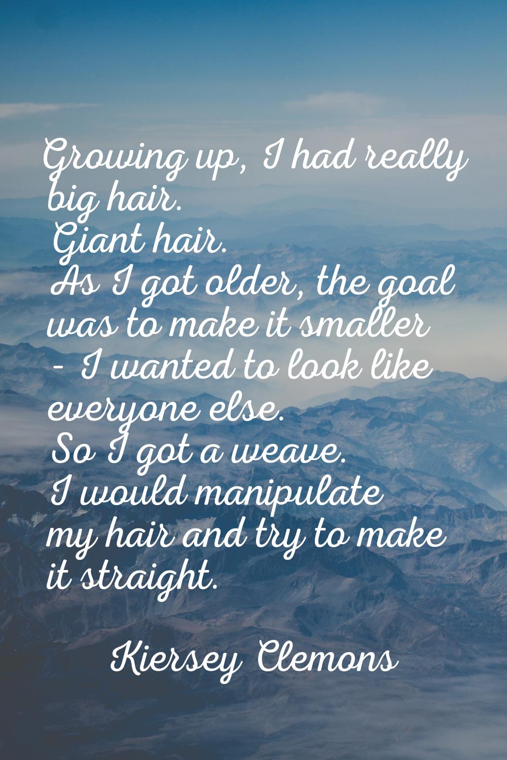 Growing up, I had really big hair. Giant hair. As I got older, the goal was to make it smaller - I 