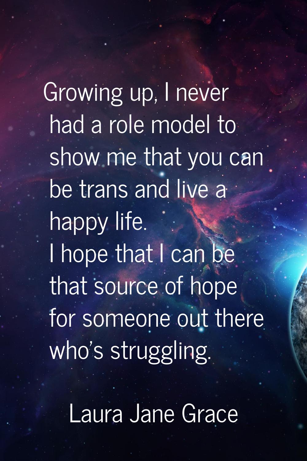 Growing up, I never had a role model to show me that you can be trans and live a happy life. I hope