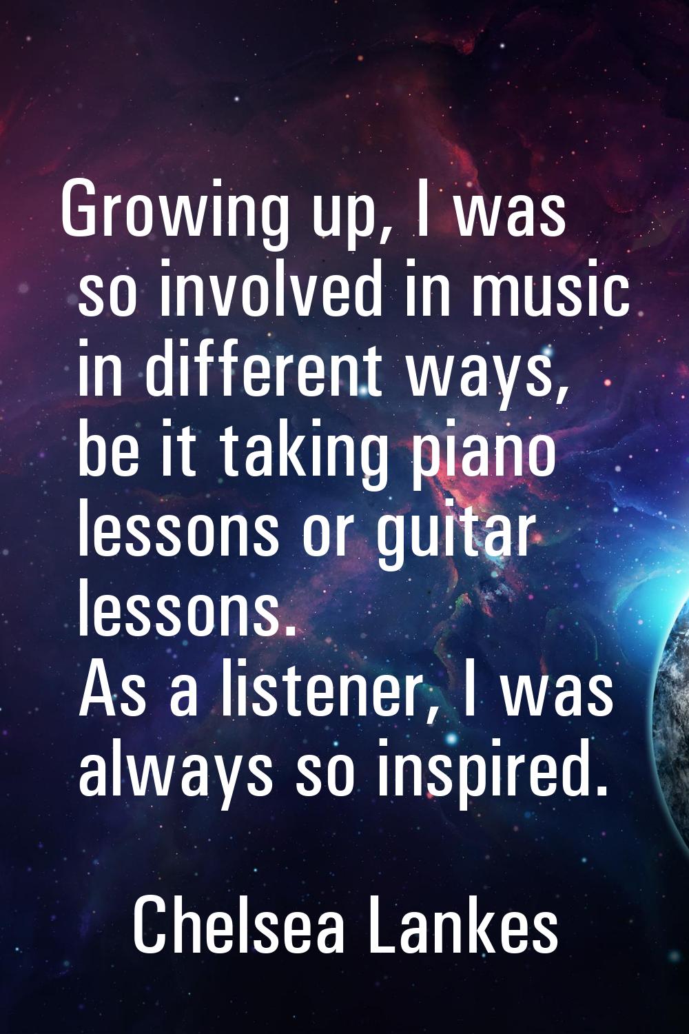 Growing up, I was so involved in music in different ways, be it taking piano lessons or guitar less