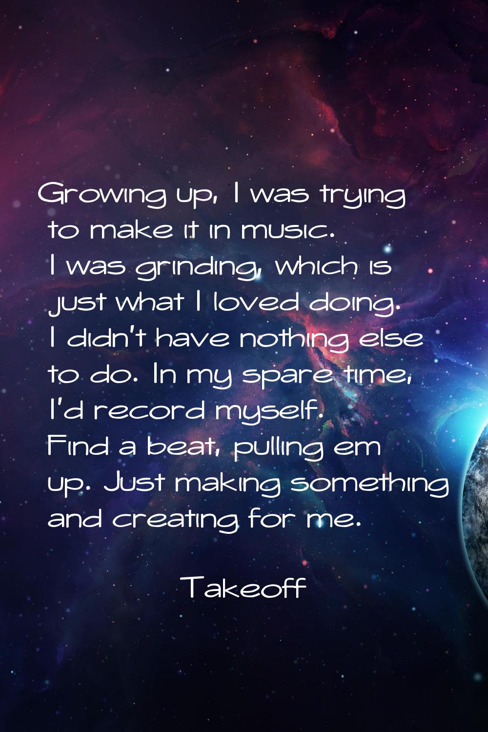 Growing up, I was trying to make it in music. I was grinding, which is just what I loved doing. I d