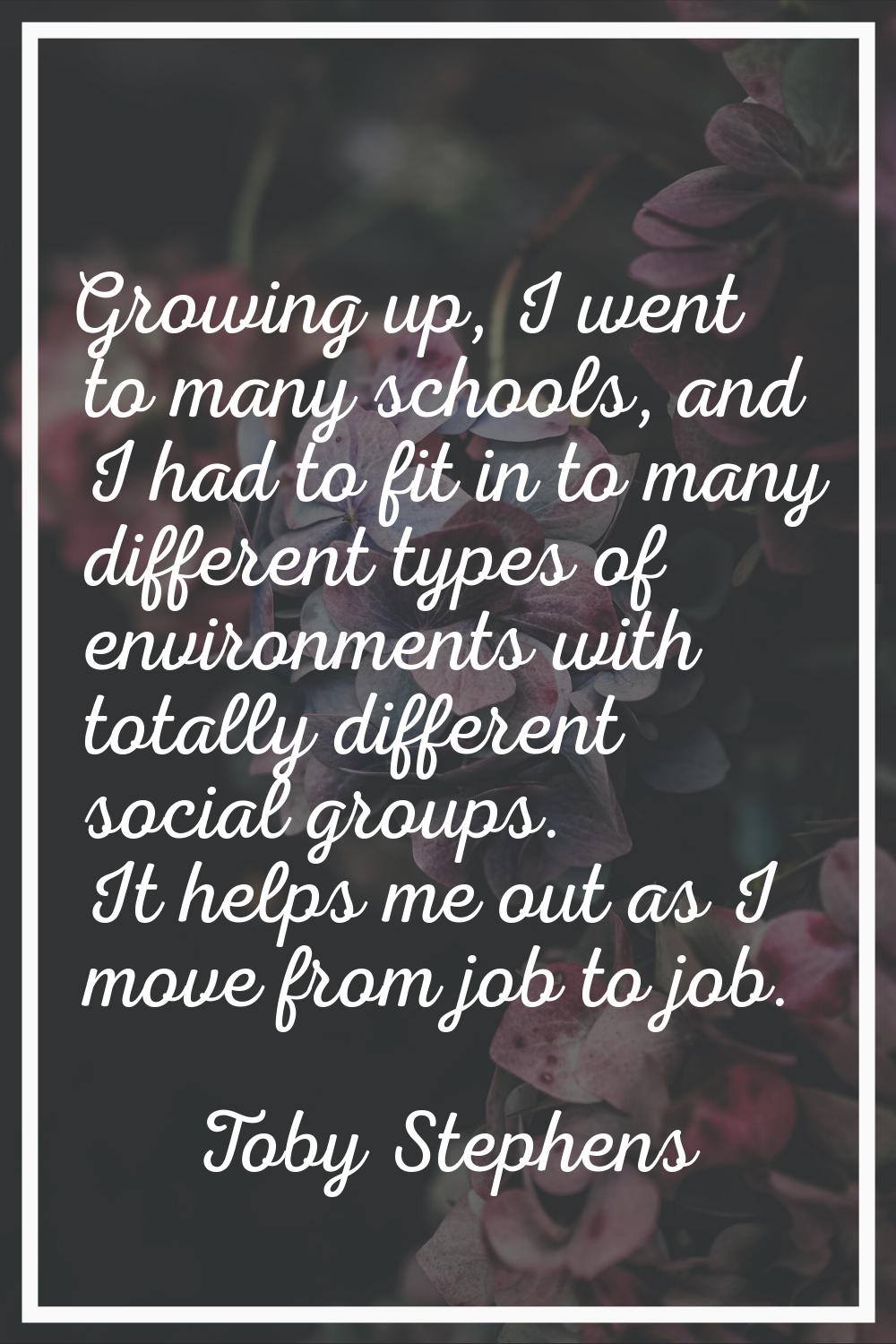 Growing up, I went to many schools, and I had to fit in to many different types of environments wit