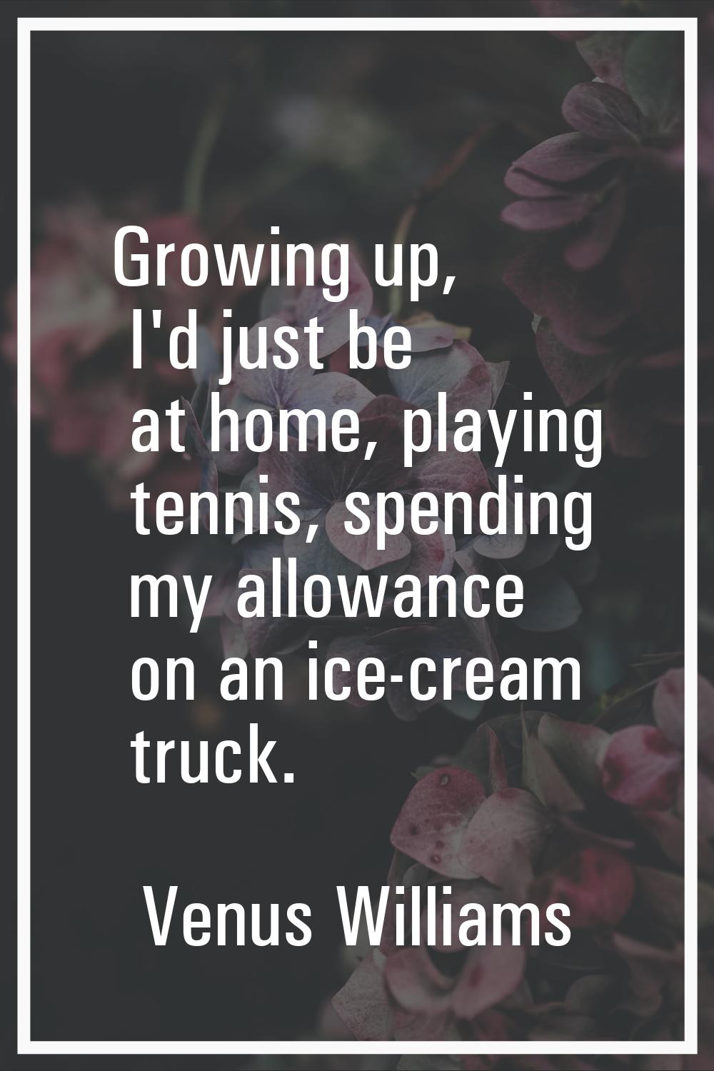 Growing up, I'd just be at home, playing tennis, spending my allowance on an ice-cream truck.