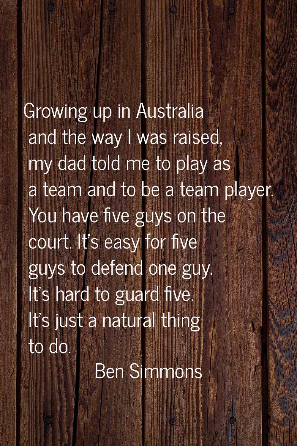 Growing up in Australia and the way I was raised, my dad told me to play as a team and to be a team
