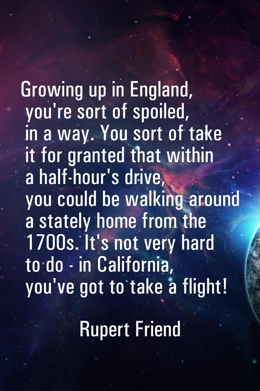 Growing up in England, you're sort of spoiled, in a way. You sort of take it for granted that withi